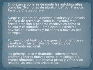 Empiezan a ponerse de moda las autobiografías,
como las “Memorias de ultratumba” por Francois
Renè de Chateaubriand
Surge el género de la novela histórica y la novela
gótica o de terror, así como la leyenda, y se
prestó atención a géneros medievales como la
balada y el romance . Empiezan a escribirse
novelas de aventuras y folletines o novelas por
entregas.
Por medio del teatro y la expresión romántica se
canalizaron sus anhelos de libertad y de
sentimiento nacional.
los géneros lírico y dramático sobresaltaron;
crearon géneros nuevos como el melologo o el
drama romántico que mezcla prosa y verso y no
respeta las unidades aristotélicas.
 