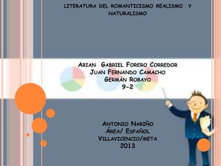 LITERATURA DEL ROMANTICISMO REALISMO Y
NATURALISMO
ARIAN GABRIEL FORERO CORREDOR
JUAN FERNANDO CAMACHO
GERMÁN ROBAYO
9-2
ANTONIO NARIÑO
ÁREA/ ESPAÑOL
VILLAVICENCIO/META
2013
 