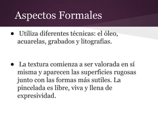 Aspectos Formales
• Utiliza diferentes técnicas: el óleo,
acuarelas, grabados y litografías.
• La textura comienza a ser valorada en sí
misma y aparecen las superficies rugosas
junto con las formas más sutiles. La
pincelada es libre, viva y llena de
expresividad.
 