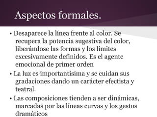 • Desaparece la línea frente al color. Se
recupera la potencia sugestiva del color,
liberándose las formas y los límites
excesivamente definidos. Es el agente
emocional de primer orden
• La luz es importantísima y se cuidan sus
gradaciones dando un carácter efectista y
teatral.
• Las composiciones tienden a ser dinámicas,
marcadas por las líneas curvas y los gestos
dramáticos
Aspectos formales.
 
