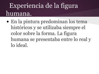 Experiencia de la figura
humana.
• En la pintura predominan los tema
históricos y se utilizaba siempre el
color sobre la forma. La figura
humana se presentaba entre lo real y
lo ideal.
 