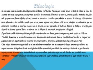 Si bien está clara la relación etimológica entre romántico y el término francés para novela roman, no toda la crítica se pone de
acuerdo. En todo caso parece que la primera aparición documentada del término se debe a James Boswell a mediados del siglo
xviii, y aparece en forma adjetiva, esto es, romántic o romántico. Lo utiliza para referirse al aspecto de Córcega. Este término
hace referencia a lo inefable, aquello que no se puede expresar con palabras. Así, en un principio, se entendería que un
sentimiento romántico es aquel que requiere de un romano para ser expresado. El texto de Boswell se tradujo a varias lenguas,
llegando a alcanzar especial fuerza en alemán, con la difusión de romantisch, en oposición a klassisch.
Según René Wellek el término sirvió en principio para denominar una forma genérica de pensar y sentir y sólo en 1819, con
Friedrich Bouterwek se emplea Romantiker como denominación de la escuela literaria. La difusión del término es irregular por
países; en 1815 en España podemos encontrar romancesco junto a romántico, estabilizándose el segundo ya en 1918.1
Otro origen del término muy señalado es el que relaciona «romántico» con la expresión «in lingua romana» que alude a las
lenguas romances distinguiéndolas de la antigüedad clásica representada por el latín. Se trataría por tanto de un giro hacia la
lengua propia y vernácula como representante de la propia cultura. Igualmente surge con este término una oposición entre
«romántico» y «clásico» en función de la lengua que prefirieran y, por añadidura, asociada también al gusto creador de unos y
otros.
 