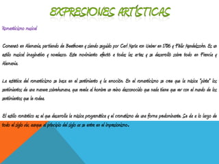 Romanticismo musical
Comenzó en Alemania, partiendo de Beethoven y siendo seguido por Carl María von Weber en 1786 y Félix Mendelssohn. Es un
estilo musical imaginativo y novelesco. Este movimiento afectó a todas las artes y se desarrolló sobre todo en Francia y
Alemania.
La estética del romanticismo se basa en el sentimiento y la emoción. En el romanticismo se cree que la música "pinta" los
sentimientos de una manera sobrehumana, que revela al hombre un reino desconocido que nada tiene que ver con el mundo de los
sentimientos que le rodea.
El estilo romántico es el que desarrolla la música programática y el cromatismo de una forma predominante. Se da a lo largo de
todo el siglo xix, aunque al principio del siglo xx se entra en el impresionismo.
 