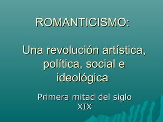 ROMANTICISMO:
Una revolución artística,
política, social e
ideológica
Primera mitad del siglo
XIX

 