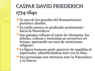 CASPAR DAVID FRIEDERICH
1774-1840
Es uno de

los grandes del Romanticismo
pictórico alemán.
Su estilo emana un profundo sentimiento
hacia la Naturaleza.
Sus paisajes reflejan el norte de Alemania: los
árboles, colinas y montañas se envuelven en
bruma, aportando un aura de misticismo
religioso.
La figura humana suele aparecer de espaldas al
espectador, identificándose éste con la obra.
Sus personajes son mínimos ante la Naturaleza
y su fuerza.

 