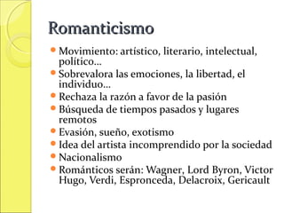 Romanticismo
Movimiento: artístico,

literario, intelectual,

político…
Sobrevalora las emociones, la libertad, el
individuo…
Rechaza la razón a favor de la pasión
Búsqueda de tiempos pasados y lugares
remotos
Evasión, sueño, exotismo
Idea del artista incomprendido por la sociedad
Nacionalismo
Románticos serán: Wagner, Lord Byron, Victor
Hugo, Verdi, Espronceda, Delacroix, Gericault

 