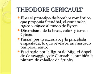 THEODORE GERICAULT
Él es el prototipo de

hombre romántico
que proponía Stendhal, el romántico
típico y tópico al modo de Byron.
Dinamismo de la línea, color y temas
épicos.
Pasión por lo excesivo, y la pincelada
empastada, lo que revelaba un marcado
temperamento.
Fascinado por la figura de Miguel Ángel,
de Caravaggio y de Constable, también la
pintura de caballos de Stubbs.

 