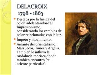 DELACROIX
1798 - 1863
 Destaca por

la fuerza del
color, adelantándose al
Impresionismo,
considerando los cambios de
color relacionados con la luz.
 Ímpetu y movimiento.
 Amante del orientalismo:
Marruecos, Túnez y Argelia.
También le influyó la
Andalucía morisca donde
también encontró "su
oriente particular".

 