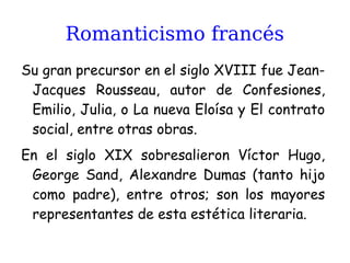 Romanticismo francés
Su gran precursor en el siglo XVIII fue Jean-
Jacques Rousseau, autor de Confesiones,
Emilio, Julia, o La nueva Eloísa y El contrato
social, entre otras obras.
En el siglo XIX sobresalieron Víctor Hugo,
George Sand, Alexandre Dumas (tanto hijo
como padre), entre otros; son los mayores
representantes de esta estética literaria.
 