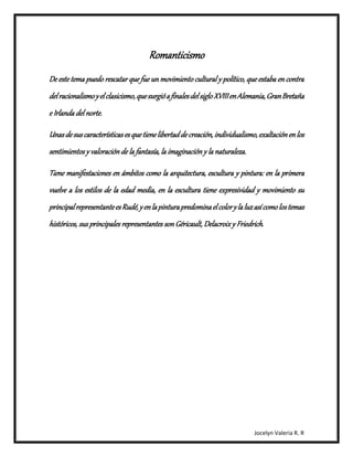 Jocelyn Valeria R. R 
Romanticismo 
De este tema puedo rescatar que fue un movimiento cultural y político, que estaba en contra 
del racionalismo y el clasicismo, que surgió a finales del siglo XVIII en Alemania, Gran Bretaña 
e Irlanda del norte. 
Unas de sus características es que tiene libertad de creación, individualismo, exaltación en los 
sentimientos y valoración de la fantasía, la imaginación y la naturaleza. 
Tiene manifestaciones en ámbitos como la arquitectura, escultura y pintura: en la primera 
vuelve a los estilos de la edad media, en la escultura tiene expresividad y movimiento su 
principal representante es Rudé, y en la pintura predomina el color y la luz así como los temas 
históricos, sus principales representantes son Géricault, Delacroix y Friedrich . 
