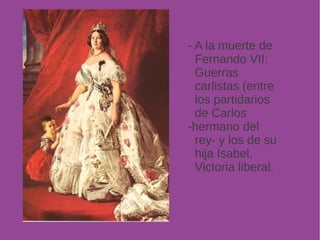 - A la muerte de 
Fernando VII: 
Guerras 
carlistas (entre 
los partidarios 
de Carlos 
-hermano del 
rey- y los de su 
hija Isabel. 
Victoria liberal. 
 
