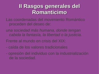 IIII RRaassggooss ggeenneerraalleess ddeell 
RRoommaannttiicciimmoo 
Las coordenadas del movimiento Romántico 
proceden del deseo de: 
una sociedad más humana, donde tengan 
cabida la fantasía, la libertad o la justicia. 
Frente al mundo en crisis del XIX: 
- caída de los valores tradicionales 
- opresión del individuo con la industrialización 
de la sociedad. 
 