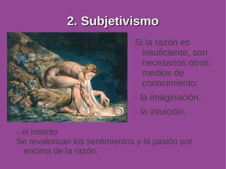 22.. SSuubbjjeettiivviissmmoo 
Si la razón es 
insuficiente, son 
necesarios otros 
medios de 
conocimiento: 
- la imaginación, 
- la intuición, 
- el instinto 
Se revalorizan los sentimientos y la pasión por 
encima de la razón. 
 