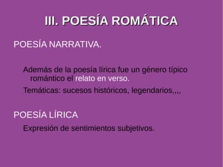 IIIIII.. PPOOEESSÍÍAA RROOMMÁÁTTIICCAA 
POESÍA NARRATIVA. 
Además de la poesía lírica fue un género típico 
romántico el relato en verso. 
Temáticas: sucesos históricos, legendarios,,,, 
POESÍA LÍRICA 
Expresión de sentimientos subjetivos. 
 