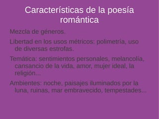 Características de la poesía 
romántica 
Mezcla de géneros. 
Libertad en los usos métricos: polimetría, uso 
de diversas estrofas. 
Temática: sentimientos personales, melancolía, 
cansancio de la vida, amor, mujer ideal, la 
religión... 
Ambientes: noche, paisajes iluminados por la 
luna, ruinas, mar embravecido, tempestades... 
 
