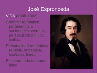 José Espronceda 
VIDA (1808-1842) 
Carácter romántico: 
pertenencia a 
sociedades secretas, 
persecución política, 
exilio... 
Personalidad romántica: 
rebelde, impetuoso, 
exaltado, liberal.... 
Es sobre todo un autor 
lírico. 
 
