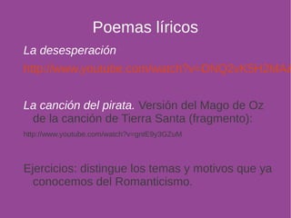 Poemas líricos 
La desesperación 
http://www.youtube.com/watch?v=DNQ2vK5H2MA&La canción del pirata. Versión del Mago de Oz 
de la canción de Tierra Santa (fragmento): 
http://www.youtube.com/watch?v=gntE9y3GZuM 
Ejercicios: distingue los temas y motivos que ya 
conocemos del Romanticismo. 
 