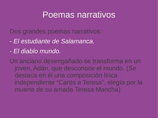 Poemas narrativos 
Dos grandes poemas narrativos: 
- El estudiante de Salamanca. 
- El diablo mundo. 
Un anciano desengañado se transforma en un 
joven, Adán, que desconoce el mundo. (Se 
destaca en él una composición lírica 
independiente “Canto a Teresa”, elegía por la 
muerte de su amada Teresa Mancha) 
 