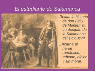 El estudiante de Salamanca 
Relata la historia 
de don Félix 
de Montemar, 
un donjuán de 
la Salamanca 
del siglo XVII. 
Encarna al 
héroe 
romántico; 
rebelde, cínico 
y sin moral. 
 