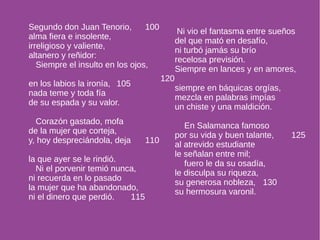 Segundo don Juan Tenorio, 100 
alma fiera e insolente, 
irreligioso y valiente, 
altanero y reñidor: 
Siempre el insulto en los ojos, 
en los labios la ironía, 105 
nada teme y toda fía 
de su espada y su valor. 
Corazón gastado, mofa 
de la mujer que corteja, 
y, hoy despreciándola, deja 110 
la que ayer se le rindió. 
Ni el porvenir temió nunca, 
ni recuerda en lo pasado 
la mujer que ha abandonado, 
ni el dinero que perdió. 115 
Ni vio el fantasma entre sueños 
del que mató en desafío, 
ni turbó jamás su brío 
recelosa previsión. 
Siempre en lances y en amores, 
120 
siempre en báquicas orgías, 
mezcla en palabras impías 
un chiste y una maldición. 
En Salamanca famoso 
por su vida y buen talante, 125 
al atrevido estudiante 
le señalan entre mil; 
fuero le da su osadía, 
le disculpa su riqueza, 
su generosa nobleza, 130 
su hermosura varonil. 
 