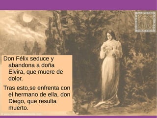 Don Félix seduce y 
abandona a doña 
Elvira, que muere de 
dolor. 
Tras esto,se enfrenta con 
el hermano de ella, don 
Diego, que resulta 
muerto. 
 