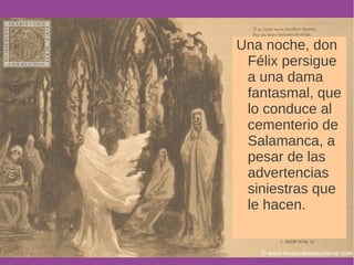 Una noche, don 
Félix persigue 
a una dama 
fantasmal, que 
lo conduce al 
cementerio de 
Salamanca, a 
pesar de las 
advertencias 
siniestras que 
le hacen. 
 