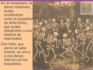 En el cementerio, la 
dama misteriosa 
acaba 
revelándose 
como el esqueleto 
de doña Elvira, 
que acaba 
obligándolo a una 
especie de 
esponsales. 
Don Felix, que 
ahora se sabe 
muerto, se uno e 
a una danza 
infernal con los 
esqueletos. 
 