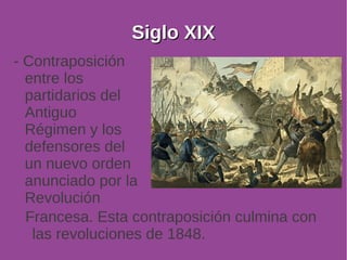 SSiigglloo XXIIXX 
- Contraposición 
entre los 
partidarios del 
Antiguo 
Régimen y los 
defensores del 
un nuevo orden 
anunciado por la 
Revolución 
Francesa. Esta contraposición culmina con 
las revoluciones de 1848. 
 