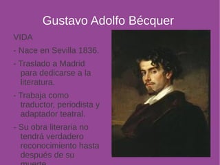 Gustavo Adolfo Bécquer 
VIDA 
- Nace en Sevilla 1836. 
- Traslado a Madrid 
para dedicarse a la 
literatura. 
- Trabaja como 
traductor, periodista y 
adaptador teatral. 
- Su obra literaria no 
tendrá verdadero 
reconocimiento hasta 
después de su 
muerte. 
 