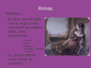 Rimas 
Temática: 
- El amor: identificado 
con la mujer como 
expresión de belleza 
ideal, pero 
inaccesible: 
- misterio 
- sueño 
- resultado: 
desilusión, soledad 
y muerte 
- La propia poesía 
como tema, la 
creación. 
 