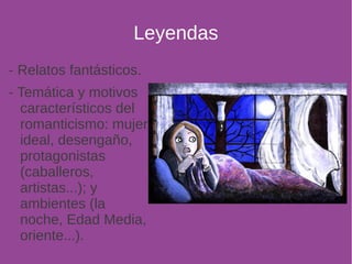 Leyendas 
- Relatos fantásticos. 
- Temática y motivos 
característicos del 
romanticismo: mujer 
ideal, desengaño, 
protagonistas 
(caballeros, 
artistas...); y 
ambientes (la 
noche, Edad Media, 
oriente...). 
 