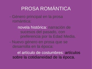 PROSA ROMÁNTICA 
- Género principal en la prosa 
romántica: 
novela histórica: narración de 
sucesos del pasado, con 
preferencia por la Edad Media. 
- Nuevo género en prosa que se 
desarrolla en la época: 
el artículo de costumbres: artículos 
sobre la cotidianeidad de la época. 
 