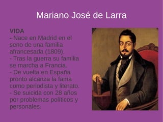 Mariano José de Larra 
VIDA 
- Nace en Madrid en el 
seno de una familia 
afrancesada (1809). 
- Tras la guerra su familia 
se marcha a Francia. 
- De vuelta en España 
pronto alcanza la fama 
como periodista y literato. 
- Se suicida con 28 años 
por problemas políticos y 
personales. 
 