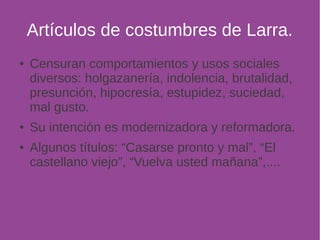 Artículos de costumbres de Larra. 
● Censuran comportamientos y usos sociales 
diversos: holgazanería, indolencia, brutalidad, 
presunción, hipocresía, estupidez, suciedad, 
mal gusto. 
● Su intención es modernizadora y reformadora. 
● Algunos títulos: “Casarse pronto y mal”, “El 
castellano viejo”, “Vuelva usted mañana”,.... 
 