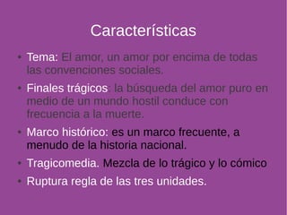 Características 
● Tema: El amor, un amor por encima de todas 
las convenciones sociales. 
● Finales trágicos: la búsqueda del amor puro en 
medio de un mundo hostil conduce con 
frecuencia a la muerte. 
● Marco histórico: es un marco frecuente, a 
menudo de la historia nacional. 
● Tragicomedia. Mezcla de lo trágico y lo cómico 
● Ruptura regla de las tres unidades. 
 