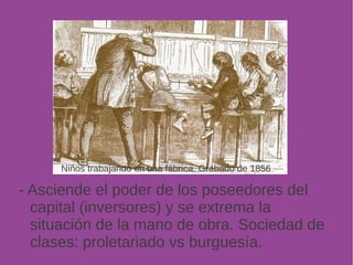 Niños trabajando en una fábrica. Grabado de 1856 
- Asciende el poder de los poseedores del 
capital (inversores) y se extrema la 
situación de la mano de obra. Sociedad de 
clases: proletariado vs burguesía. 
 