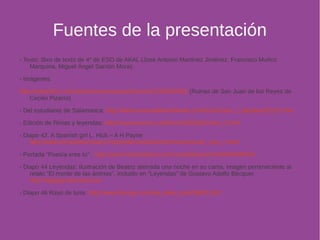 Fuentes de la presentación 
- Texto: libro de texto de 4º de ESO de AKAL (José Antonio Martínez Jiménez, Francisco Muñoz 
Marquina, Miguel Ángel Sarrión Mora). 
- Imágenes: 
http://www.flickr.com/photos/museoromanticismo/7169620438/ (Ruinas de San Juan de los Reyes de 
Cecilio Pizarro) 
- Del estudiante de Salamanca: http://www.museodelestudiante.com/Estampas_y_tarjetas/EES13.htm 
- Edición de Rimas y leyendas: http://www.anuncio.net/fecha/280810/index_2.html 
- Diapo 42. A Spanish girl L. Hick – A H Payne 
http://www.cervantesvirtual.com/portal/romanticismo/menu/roman_seis_c.html 
- Portada “Poesía eres tu”: http://pencil-ilustradores.com/novedad.php?id=0000000034 
- Diapo 44 Leyendas: Ilustración de Beatriz aterrada una noche en su cama, imagen perteneciente al 
relato “El monte de las ánimas”, incluido en “Leyendas” de Gustavo Adolfo Bécquer. 
http://agrega.educacion.es 
- Diapo 46 Rayo de luna: http://www.fotolog.com/nija_dark_soul/38601162/ 
 