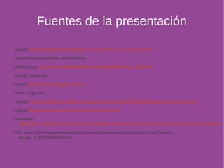 Fuentes de la presentación 
- Doncel: http://creaturafanzine.blogspot.com.es/2008_07_01_archive.html 
- Sancho saldaña articulo.mercadolibre. 
- Walter Scott: http://www.biografiasyvidas.com/biografia/s/scott_walter.htm 
- Doncel: wikipedia 
- Fausto: http://bgta.es/blogger/?cat=14 
- Victor Hugo: wik 
- Hernani http://claudialucia-malibrairie.blogspot.com.es/2012/01/theophile-gautier-histoire-du.html 
- Macías http://www.foroxerbar.com/viewtopic.php?t=9021 
- don Alvaro 
http://fecla.wordpress.com/2011/10/27/el-teatro-romantico-don-juan-tenorio-don-alvaro-y-la-fuerza-del-sino/ 
- Don Juan http://www.estrelladigital.es/cultura/Halloween-tradicion-Don-Juan-Tenorio-fiestas_ 
0_1277272625.html 
