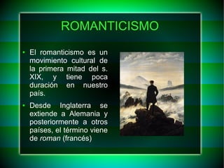 ROMANTICISMO 
● El romanticismo es un 
movimiento cultural de 
la primera mitad del s. 
XIX, y tiene poca 
duración en nuestro 
país. 
● Desde Inglaterra se 
extiende a Alemania y 
posteriormente a otros 
países, el término viene 
de roman (francés) 
 