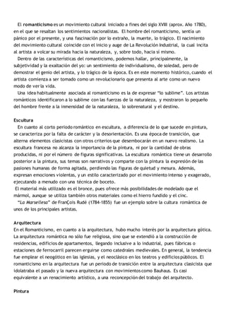 El romanticismo es un movimiento cultural iniciado a fines del siglo XVIII (aprox. Año 1780), 
en el que se resaltan los sentimientos nacionalistas. El hombre del romanticismo, sentía un 
pánico por el presente, y una fascinación por lo extraño, la muerte, lo trágico. El nacimiento 
del movimiento cultural coincide con el inicio y auge de La Revolución Industrial, la cual incita 
al artista a volcar su mirada hacia la naturaleza, y, sobre todo, hacia sí mismo. 
Dentro de las características del romanticismo, podemos hallar, principalmente, la 
subjetividad y la exaltación del yo: un sentimiento de individualismo, de soledad, pero de 
demostrar el genio del artista, y lo trágico de la época. Es en este momento histórico, cuando el 
artista comienza a ser tomado como un revolucionario que presenta al arte como un nuevo 
modo de ver la vida. 
Una idea habitualmente asociada al romanticismo es la de expresar “lo sublime”. Los artistas 
románticos identificaron a lo sublime con las fuerzas de la naturaleza, y mostraron lo pequeño 
del hombre frente a la inmensidad de la naturaleza, lo sobrenatural y el destino. 
Escultura 
En cuanto al corto periodo romántico en escultura, a diferencia de lo que sucede en pintura, 
se caracteriza por la falta de carácter y la desorientación. Es una época de transición, que 
alterna elementos clasicistas con otros criterios que desembocarán en un nuevo realismo. La 
escultura francesa no alcanza la importancia de la pintura, ni por la cantidad de obras 
producidas, ni por el número de figuras significativas. La escultura romántica tiene un desarrollo 
posterior a la pintura, sus temas son narrativos y comparte con la pintura la expresión de las 
pasiones humanas de forma agitada, perdiendo las figuras de quietud y mesura. Además, 
expresan emociones violentas, y un estilo caracterizado por el movimiento intenso y exagerado, 
ejecutando a menudo con una técnica de boceto. 
El material más utilizado es el bronce, pues ofrece más posibilidades de modelado que el 
mármol, aunque se utiliza también otros materiales como el hierro fundido y el cinc. 
“La Marsellesa” de FranÇois Rudé (1784-1855) fue un ejemplo sobre la cultura romántica de 
unos de los principales artistas. 
Arquitectura 
En el Romanticismo, en cuanto a la arquitectura, hubo mucho interés por la arquitectura gótica. 
La arquitectura romántica no sólo fue religiosa, sino que se extendió a la construcción de 
residencias, edificios de apartamentos, llegando inclusive a lo industrial, pues fábricas o 
estaciones de ferrocarril parecen erguirse como catedrales medievales. En general, la tendencia 
fue emplear el neogótico en las iglesias, y el neoclásico en los teatros y edificios públicos. El 
romanticismo en la arquitectura fue un periodo de transición entre la arquitectura clasicista que 
idolatraba el pasado y la nueva arquitectura con movimientos como Bauhaus. Es casi 
equivalente a un renacimiento artístico, a una reconcepción del trabajo del arquitecto. 
Pintura 
 