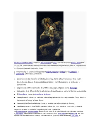 Saturno devorando a un hijo, una de las Pinturas negras de Goya, realizada durante el Trienio Liberal(1820–
1823),y que,a bajo una capa mitológica,alude a la famosa frase de Vergniaud poco antes de ser guillotinado:
«La Revolución devora a sus propios hijos».
El romanticismo es una reacción contra el espíritu racional y crítico de la Ilustración y
el Clasicismo, y favorecía, ante todo:
 La conciencia del Yo como entidad autónoma y, frente a la universalidad de la razón
dieciochesca, dotada de capacidades variables e individuales como la fantasía y el
sentimiento.
 La primacía del Genio creador de un Universo propio, el poeta como demiurgo.
 Valoración de lo diferente frente a lo común, lo que lleva una fuerte tendencia nacionalista.
 El liberalismo frente al despotismo ilustrado.
 La originalidad frente a la tradición clasicista y la adecuación a los cánones. Cada hombre
debe mostrar lo que le hace único.
 La creatividad frente a la imitación de lo antiguo hacia los dioses de Atenas.
 La obra imperfecta, inacabada y abierta frente a la obra perfecta, concluida y cerrada.
Es propio de este movimiento un gran aprecio de lo personal,
un subjetivismo e individualismo absoluto, un culto al yo fundamental y al carácter nacional
o Volksgeist, frente a la universalidad y sociabilidad de la Ilustración en el siglo XVIII; en ese
sentido los héroes románticos son, con frecuencia, prototipos de rebeldía (Don Juan, el
 