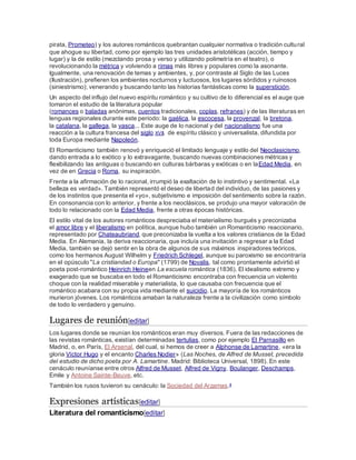 pirata, Prometeo) y los autores románticos quebrantan cualquier normativa o tradición cultural
que ahogue su libertad, como por ejemplo las tres unidades aristotélicas (acción, tiempo y
lugar) y la de estilo (mezclando prosa y verso y utilizando polimetría en el teatro), o
revolucionando la métrica y volviendo a rimas más libres y populares como la asonante.
Igualmente, una renovación de temas y ambientes, y, por contraste al Siglo de las Luces
(Ilustración), prefieren los ambientes nocturnos y luctuosos, los lugares sórdidos y ruinosos
(siniestrismo); venerando y buscando tanto las historias fantásticas como la superstición.
Un aspecto del influjo del nuevo espíritu romántico y su cultivo de lo diferencial es el auge que
tomaron el estudio de la literatura popular
(romances o baladas anónimas, cuentos tradicionales, coplas, refranes) y de las literaturas en
lenguas regionales durante este periodo: la gaélica, la escocesa, la provenzal, la bretona,
la catalana, la gallega, la vasca... Este auge de lo nacional y del nacionalismo fue una
reacción a la cultura francesa del siglo XVII, de espíritu clásico y universalista, difundida por
toda Europa mediante Napoleón.
El Romanticismo también renovó y enriqueció el limitado lenguaje y estilo del Neoclasicismo,
dando entrada a lo exótico y lo extravagante, buscando nuevas combinaciones métricas y
flexibilizando las antiguas o buscando en culturas bárbaras y exóticas o en laEdad Media, en
vez de en Grecia o Roma, su inspiración.
Frente a la afirmación de lo racional, irrumpió la exaltación de lo instintivo y sentimental. «La
belleza es verdad». También representó el deseo de libertad del individuo, de las pasiones y
de los instintos que presenta el «yo», subjetivismo e imposición del sentimiento sobre la razón.
En consonancia con lo anterior, y frente a los neoclásicos, se produjo una mayor valoración de
todo lo relacionado con la Edad Media, frente a otras épocas históricas.
El estilo vital de los autores románticos despreciaba el materialismo burgués y preconizaba
el amor libre y el liberalismo en política, aunque hubo también un Romanticismo reaccionario,
representado por Chateaubriand, que preconizaba la vuelta a los valores cristianos de la Edad
Media. En Alemania, la deriva reaccionaria, que incluía una invitación a regresar a la Edad
Media, también se dejó sentir en la obra de algunos de sus máximos inspiradores teóricos,
como los hermanos August Wilhelm y Friedrich Schlegel, aunque su paroxismo se encontraría
en el opúsculo "La cristiandad o Europa" (1799) de Novalis, tal como prontamente advirtió el
poeta post-romántico Heinrich Heineen La escuela romántica (1836). El idealismo extremo y
exagerado que se buscaba en todo el Romanticismo encontraba con frecuencia un violento
choque con la realidad miserable y materialista, lo que causaba con frecuencia que el
romántico acabara con su propia vida mediante el suicidio. La mayoría de los románticos
murieron jóvenes. Los románticos amaban la naturaleza frente a la civilización como símbolo
de todo lo verdadero y genuino.
Lugares de reunión[editar]
Los lugares donde se reunían los románticos eran muy diversos. Fuera de las redacciones de
las revistas románticas, existían determinadas tertulias, como por ejemplo El Parnasillo en
Madrid, o, en París, El Arsenal, del cual, si hemos de creer a Alphonse de Lamartine, «era la
gloria Víctor Hugo y el encanto Charles Nodier» (Las Noches, de Alfred de Musset, precedida
del estudio de dicho poeta por A. Lamartine. Madrid: Biblioteca Universal, 1898). En este
cenáculo reuníanse entre otros Alfred de Musset, Alfred de Vigny, Boulanger, Deschamps,
Emile y Antoine Sainte-Beuve, etc.
También los rusos tuvieron su cenáculo: la Sociedad del Arzamas.4
Expresiones artísticas[editar]
Literatura del romanticismo[editar]
 
