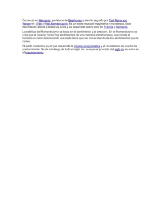 Comenzó en Alemania, partiendo de Beethoven y siendo seguido por Carl Maria von
Weber en 1786 y Félix Mendelssohn. Es un estilo musical imaginativo y novelesco. Este
movimiento afectó a todas las artes y se desarrolló sobre todo en Francia y Alemania.
La estética del Romanticismo se basa en el sentimiento y la emoción. En el Romanticismo se
cree que la música "pinta" los sentimientos de una manera sobrehumana, que revela al
hombre un reino desconocido que nada tiene que ver con el mundo de los sentimientos que le
rodea.
El estilo romántico es el que desarrolla la música programática y el cromatismo de una forma
predominante. Se da a lo largo de todo el siglo XIX, aunque al principio del siglo XX se entra en
el impresionismo.
 