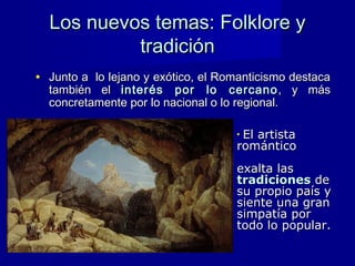 Los nuevos temas: Folklore yLos nuevos temas: Folklore y
tradicióntradición
• Junto a lo lejano y exótico, el Romanticismo destacaJunto a lo lejano y exótico, el Romanticismo destaca
también eltambién el interés por lo cercanointerés por lo cercano , y más, y más
concretamente por lo nacional o lo regional.concretamente por lo nacional o lo regional.
• El artistaEl artista
románticoromántico
exalta lasexalta las
tradicionestradiciones dede
su propio país ysu propio país y
siente una gransiente una gran
simpatía porsimpatía por
todo lo popular.todo lo popular.
 