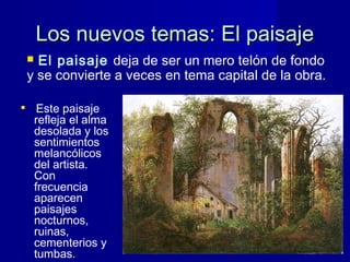 Los nuevos temas: El paisajeLos nuevos temas: El paisaje

Este paisaje
refleja el alma
desolada y los
sentimientos
melancólicos
del artista.
Con
frecuencia
aparecen
paisajes
nocturnos,
ruinas,
cementerios y
tumbas.
 El paisaje deja de ser un mero telón de fondo
y se convierte a veces en tema capital de la obra.
 