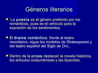 Géneros literariosGéneros literarios
 LaLa poesíapoesía es el género preferido por loses el género preferido por los
románticos, pues es el vehículo para larománticos, pues es el vehículo para la
expresión de los sentimientos.expresión de los sentimientos.
 El drama romántico, frente al teatro
neoclásico, sigue los modelos de Shakespeare y
del teatro español del Siglo de Oro.
 Dentro de laDentro de la prosaprosa destacan la novela histórica,destacan la novela histórica,
los artículos costumbristas y las leyendas.los artículos costumbristas y las leyendas.
 