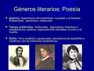 Géneros literarios: PoesíaGéneros literarios: Poesía
 EspírituEspíritu: Supremacía del sentimiento, la pasión y la fantasía.: Supremacía del sentimiento, la pasión y la fantasía.
Subjetividad, pesimismo, melancolía.Subjetividad, pesimismo, melancolía.
 Temas preferidosTemas preferidos : medievales, legendarios, históricos o: medievales, legendarios, históricos o
caballerescos; exóticos, especialmente orientales; el amor y lacaballerescos; exóticos, especialmente orientales; el amor y la
muerte.muerte.
 EstiloEstilo: Tono exaltado y apasionado; abundancia de apóstrofes y: Tono exaltado y apasionado; abundancia de apóstrofes y
vocativos; uso de oraciones exclamativas.vocativos; uso de oraciones exclamativas.
 