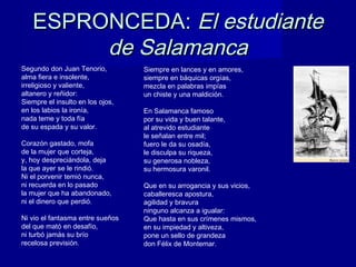 ESPRONCEDA:ESPRONCEDA: El estudianteEl estudiante
de Salamancade Salamanca
Segundo don Juan Tenorio,
alma fiera e insolente,
irreligioso y valiente,
altanero y reñidor:
Siempre el insulto en los ojos,
en los labios la ironía,
nada teme y toda fía
de su espada y su valor.
Corazón gastado, mofa
de la mujer que corteja,
y, hoy despreciándola, deja
la que ayer se le rindió.
Ni el porvenir temió nunca,
ni recuerda en lo pasado
la mujer que ha abandonado,
ni el dinero que perdió.
Ni vio el fantasma entre sueños
del que mató en desafío,
ni turbó jamás su brío
recelosa previsión.
Siempre en lances y en amores,
siempre en báquicas orgías,
mezcla en palabras impías
un chiste y una maldición.
En Salamanca famoso
por su vida y buen talante,
al atrevido estudiante
le señalan entre mil;
fuero le da su osadía,
le disculpa su riqueza,
su generosa nobleza,
su hermosura varonil.
Que en su arrogancia y sus vicios,
caballeresca apostura,
agilidad y bravura
ninguno alcanza a igualar:
Que hasta en sus crímenes mismos,
en su impiedad y altiveza,
pone un sello de grandeza
don Félix de Montemar.
 