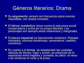 Géneros literarios: DramaGéneros literarios: Drama
 SuSu argumentoargumento versará con frecuencia sobre amoresversará con frecuencia sobre amores
imposibles, con duelos incluidos.imposibles, con duelos incluidos.
 ElEl héroe románticohéroe romántico choca contra la estructura socialchoca contra la estructura social
conservadora y lucha por su propia felicidad. Losconservadora y lucha por su propia felicidad. Los
personajes son siempre seres misteriosos y marginales.personajes son siempre seres misteriosos y marginales.
 ElEl marcomarco espacialespacial es tópicamente romántico: Paisajeses tópicamente romántico: Paisajes
inhóspitos, escenas tenebrosas, cementerios, castillos,inhóspitos, escenas tenebrosas, cementerios, castillos,
conventos.conventos.
 En cuanto a laEn cuanto a la formaforma, se desatienden las unidades, se desatienden las unidades
clásicas de tiempo, lugar y acción; se prescinde de laclásicas de tiempo, lugar y acción; se prescinde de la
separación entre tragedia y comedia; se utiliza el versoseparación entre tragedia y comedia; se utiliza el verso
o se combinan el verso y la prosa.o se combinan el verso y la prosa.
 