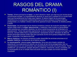 RASGOS DEL DRAMARASGOS DEL DRAMA
ROMÁNTICO (I)ROMÁNTICO (I)
 Temas:Temas: el tema principal es elel tema principal es el amoramor, un amor absoluto e ideal, que está muy por encima de las, un amor absoluto e ideal, que está muy por encima de las
convenciones sociales. La imposibilidad de alcanzar un amor puro y perfecto en un mundo hostilconvenciones sociales. La imposibilidad de alcanzar un amor puro y perfecto en un mundo hostil
hace que frecuentemente los finales sean trágicos. El destino trágico de los personajeshace que frecuentemente los finales sean trágicos. El destino trágico de los personajes
románticos es un componente melodramático que sirve para subrayar el choque entre losrománticos es un componente melodramático que sirve para subrayar el choque entre los
protagonistas y su realidad. Unidos a este tema aparecen el azar, la libertad, la rebeldía políticaprotagonistas y su realidad. Unidos a este tema aparecen el azar, la libertad, la rebeldía política
o moral.o moral.
 Personajes:Personajes: los personajes de los dramas románticos carecen de evolución psicológica. Loslos personajes de los dramas románticos carecen de evolución psicológica. Los
héroes suelen tener unhéroes suelen tener un origen desconocidoorigen desconocido y misterioso o bien ocultan su personalidad;y misterioso o bien ocultan su personalidad;
están poseídos por una pasión absoluta y su ánimo oscila bruscamente de la felicidad a laestán poseídos por una pasión absoluta y su ánimo oscila bruscamente de la felicidad a la
desesperación. Tienen dos grandes aspiraciones: el amor a la libertad y el amor a la mujer. Lasdesesperación. Tienen dos grandes aspiraciones: el amor a la libertad y el amor a la mujer. Las
heroínas, siempre bellas física y espiritualmente, representan el amor. Alrededor de ellos losheroínas, siempre bellas física y espiritualmente, representan el amor. Alrededor de ellos los
demás personajes parecen existir sólo para oponerse al amor de la pareja protagonista o parademás personajes parecen existir sólo para oponerse al amor de la pareja protagonista o para
asistir, impotentes, a la destrucción final.asistir, impotentes, a la destrucción final.
 Marco histórico:Marco histórico: los dramas románticos suelen desarrollar las acciones amorosas en ellos dramas románticos suelen desarrollar las acciones amorosas en el
pasado históricopasado histórico , normalmente de la historia nacional. , normalmente de la historia nacional. 
 La escenografía:La escenografía: adquiereadquiere gran importanciagran importancia . Sirve para dar al teatro carácter de. Sirve para dar al teatro carácter de
espectáculo y se suele poner en relación con el modo de ser de los protagonistas, bien enespectáculo y se suele poner en relación con el modo de ser de los protagonistas, bien en
correspondencia con sus sentimientos, bien representando el mundo con el que chocan. Tienencorrespondencia con sus sentimientos, bien representando el mundo con el que chocan. Tienen
predilección por panteones, paisajes abruptos y solitarios, mazmorras, riscos y montañas, etc.predilección por panteones, paisajes abruptos y solitarios, mazmorras, riscos y montañas, etc.
La escenografía no es un simple marco de acción sino que cumple una función dramáticaLa escenografía no es un simple marco de acción sino que cumple una función dramática
importante.importante.
 